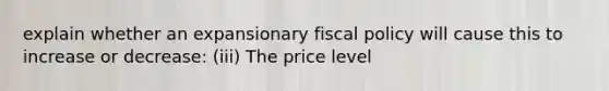 explain whether an expansionary fiscal policy will cause this to increase or​ decrease: (iii) The price level