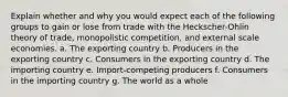 Explain whether and why you would expect each of the following groups to gain or lose from trade with the Heckscher-Ohlin theory of trade, monopolistic competition, and external scale economies. a. The exporting country b. Producers in the exporting country c. Consumers in the exporting country d. The importing country e. Import-competing producers f. Consumers in the importing country g. The world as a whole