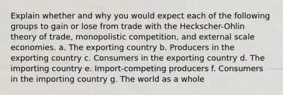 Explain whether and why you would expect each of the following groups to gain or lose from trade with the Heckscher-Ohlin theory of trade, monopolistic competition, and external scale economies. a. The exporting country b. Producers in the exporting country c. Consumers in the exporting country d. The importing country e. Import-competing producers f. Consumers in the importing country g. The world as a whole