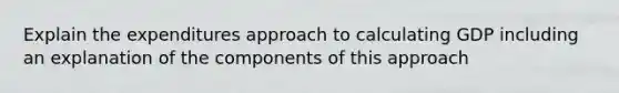 Explain the expenditures approach to calculating GDP including an explanation of the components of this approach