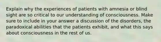 Explain why the experiences of patients with amnesia or blind sight are so critical to our understanding of consciousness. Make sure to include in your answer a discussion of the disorders, the paradoxical abilities that the patients exhibit, and what this says about consciousness in the rest of us.