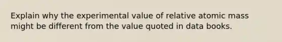 Explain why the experimental value of relative atomic mass might be different from the value quoted in data books.