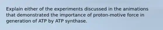 Explain either of the experiments discussed in the animations that demonstrated the importance of proton-motive force in generation of ATP by ATP synthase.