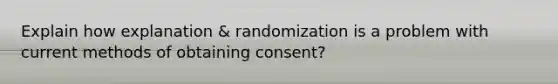 Explain how explanation & randomization is a problem with current methods of obtaining consent?