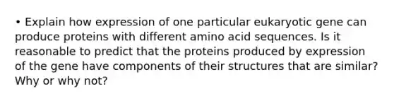 • Explain how expression of one particular eukaryotic gene can produce proteins with different amino acid sequences. Is it reasonable to predict that the proteins produced by expression of the gene have components of their structures that are similar? Why or why not?