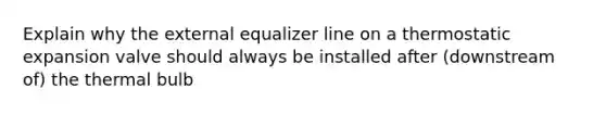 Explain why the external equalizer line on a thermostatic expansion valve should always be installed after (downstream of) the thermal bulb