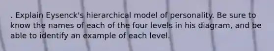 . Explain Eysenck's hierarchical model of personality. Be sure to know the names of each of the four levels in his diagram, and be able to identify an example of each level.