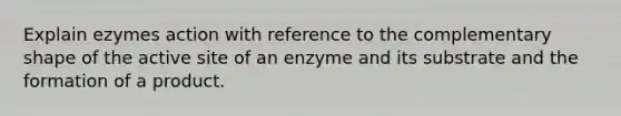 Explain ezymes action with reference to the complementary shape of the active site of an enzyme and its substrate and the formation of a product.