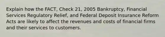 Explain how the FACT, Check 21, 2005 Bankruptcy, Financial Services Regulatory Relief, and Federal Deposit Insurance Reform Acts are likely to affect the revenues and costs of financial firms and their services to customers.