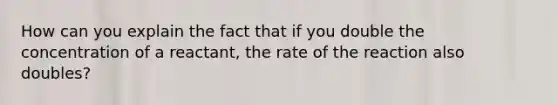 How can you explain the fact that if you double the concentration of a reactant, the rate of the reaction also doubles?