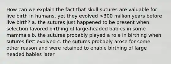 How can we explain the fact that skull sutures are valuable for live birth in humans, yet they evolved >300 million years before live birth? a. the sutures just happened to be present when selection favored birthing of large-headed babies in some mammals b. the sutures probably played a role in birthing when sutures first evolved c. the sutures probably arose for some other reason and were retained to enable birthing of large headed babies later