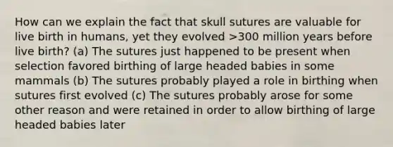 How can we explain the fact that skull sutures are valuable for live birth in humans, yet they evolved >300 million years before live birth? (a) The sutures just happened to be present when selection favored birthing of large headed babies in some mammals (b) The sutures probably played a role in birthing when sutures first evolved (c) The sutures probably arose for some other reason and were retained in order to allow birthing of large headed babies later