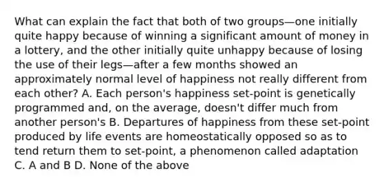 What can explain the fact that both of two groups—one initially quite happy because of winning a significant amount of money in a lottery, and the other initially quite unhappy because of losing the use of their legs—after a few months showed an approximately normal level of happiness not really different from each other? A. Each person's happiness set-point is genetically programmed and, on the average, doesn't differ much from another person's B. Departures of happiness from these set-point produced by life events are homeostatically opposed so as to tend return them to set-point, a phenomenon called adaptation C. A and B D. None of the above