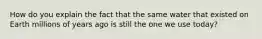 How do you explain the fact that the same water that existed on Earth millions of years ago is still the one we use today?