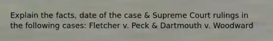 Explain the facts, date of the case & Supreme Court rulings in the following cases: Fletcher v. Peck & Dartmouth v. Woodward