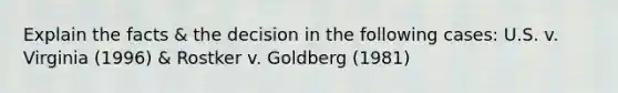 Explain the facts & the decision in the following cases: U.S. v. Virginia (1996) & Rostker v. Goldberg (1981)