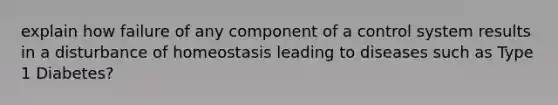 explain how failure of any component of a control system results in a disturbance of homeostasis leading to diseases such as Type 1 Diabetes?