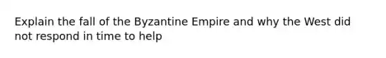 Explain the fall of the Byzantine Empire and why the West did not respond in time to help