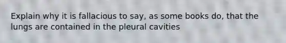 Explain why it is fallacious to say, as some books do, that the lungs are contained in the pleural cavities