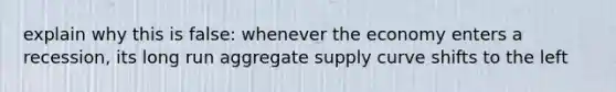 explain why this is false: whenever the economy enters a recession, its long run aggregate supply curve shifts to the left