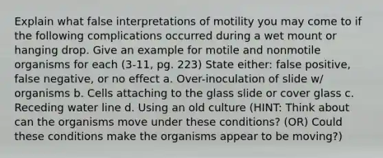 Explain what false interpretations of motility you may come to if the following complications occurred during a wet mount or hanging drop. Give an example for motile and nonmotile organisms for each (3-11, pg. 223) State either: false positive, false negative, or no effect a. Over-inoculation of slide w/ organisms b. Cells attaching to the glass slide or cover glass c. Receding water line d. Using an old culture (HINT: Think about can the organisms move under these conditions? (OR) Could these conditions make the organisms appear to be moving?)