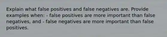 Explain what false positives and false negatives are. Provide examples when: - false positives are more important than false negatives, and - false negatives are more important than false positives.