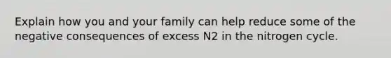 Explain how you and your family can help reduce some of the negative consequences of excess N2 in the nitrogen cycle.