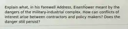 Explain what, in his Farewell Address, Eisenhower meant by the dangers of the military-industrial complex. How can conflicts of interest arise between contractors and policy makers? Does the danger still persist?