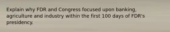 Explain why FDR and Congress focused upon banking, agriculture and industry within the first 100 days of FDR's presidency.