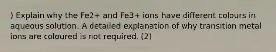 ) Explain why the Fe2+ and Fe3+ ions have different colours in aqueous solution. A detailed explanation of why transition metal ions are coloured is not required. (2)