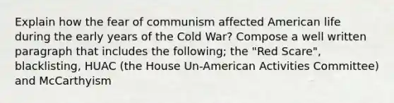 Explain how the fear of communism affected American life during the early years of the Cold War? Compose a well written paragraph that includes the following; the "Red Scare", blacklisting, HUAC (the House Un-American Activities Committee) and McCarthyism