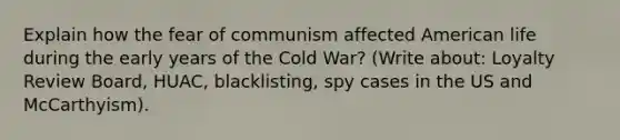 Explain how the fear of communism affected American life during the early years of the Cold War? (Write about: Loyalty Review Board, HUAC, blacklisting, spy cases in the US and McCarthyism).