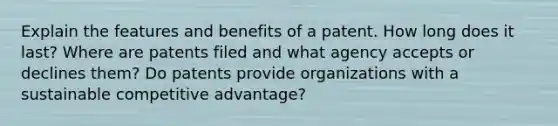 Explain the features and benefits of a patent. How long does it last? Where are patents filed and what agency accepts or declines them? Do patents provide organizations with a sustainable competitive advantage?