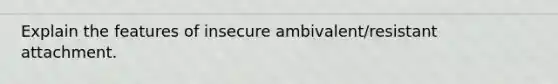 Explain the features of insecure ambivalent/resistant attachment.