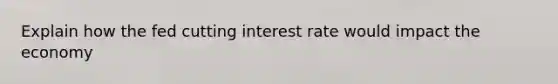 Explain how the fed cutting interest rate would impact the economy