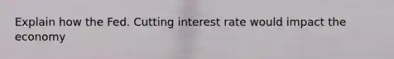 Explain how the Fed. Cutting interest rate would impact the economy