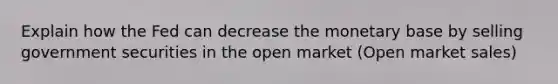 Explain how the Fed can decrease the monetary base by selling government securities in the open market (Open market sales)