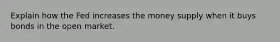 Explain how the Fed increases the money supply when it buys bonds in the open market.