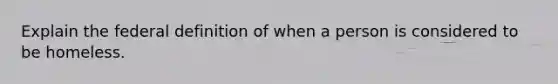 Explain the federal definition of when a person is considered to be homeless.