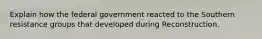 Explain how the federal government reacted to the Southern resistance groups that developed during Reconstruction.