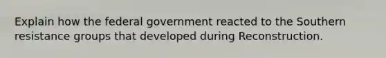 Explain how the federal government reacted to the Southern resistance groups that developed during Reconstruction.