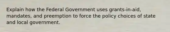 Explain how the Federal Government uses grants-in-aid, mandates, and preemption to force the policy choices of state and local government.