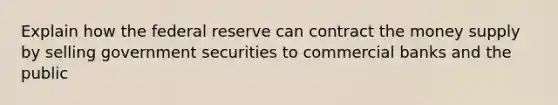 Explain how the federal reserve can contract the money supply by selling government securities to commercial banks and the public