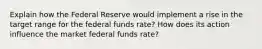 Explain how the Federal Reserve would implement a rise in the target range for the federal funds rate? How does its action influence the market federal funds rate?