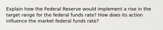 Explain how the Federal Reserve would implement a rise in the target range for the federal funds rate? How does its action influence the market federal funds rate?