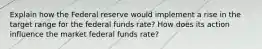 Explain how the Federal reserve would implement a rise in the target range for the federal funds rate? How does its action influence the market federal funds rate?