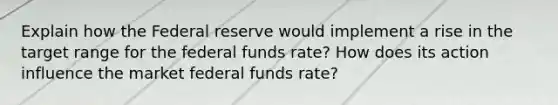 Explain how the Federal reserve would implement a rise in the target range for the federal funds rate? How does its action influence the market federal funds rate?