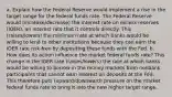 a. Explain how the Federal Reserve would implement a rise in the target range for the federal funds rate. The Federal Reserve would (increase/decrease) the interest rate on excess reserves (IOER), an interest rate that it controls directly. This (raises/lowers) the minimum rate at which banks would be willing to lend to other institutions because they can earn the IOER rate risk-free by depositing these funds with the Fed. b. How does its action influence the market federal funds rate? This change in the IOER rate (raises/lowers) the rate at which banks would be willing to borrow in the money markets from nonbank participants that cannot earn interest on deposits at the Fed. This therefore puts (upward/downward) pressure on the market federal funds rate to bring it into the new higher target range.