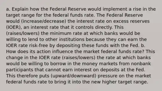 a. Explain how the Federal Reserve would implement a rise in the target range for the federal funds rate. The Federal Reserve would (increase/decrease) the interest rate on excess reserves (IOER), an interest rate that it controls directly. This (raises/lowers) the minimum rate at which banks would be willing to lend to other institutions because they can earn the IOER rate risk-free by depositing these funds with the Fed. b. How does its action influence the market federal funds rate? This change in the IOER rate (raises/lowers) the rate at which banks would be willing to borrow in the money markets from nonbank participants that cannot earn interest on deposits at the Fed. This therefore puts (upward/downward) pressure on the market federal funds rate to bring it into the new higher target range.