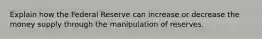 Explain how the Federal Reserve can increase or decrease the money supply through the manipulation of reserves.